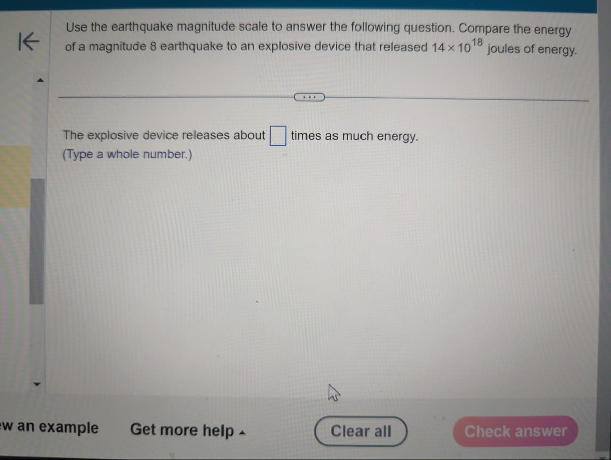 K
Use the earthquake magnitude scale to answer the following question. Compare the energy
of a magnitude 8 earthquake to an explosive device that released 14 x 100 joules of energy.
18
The explosive device releases about times as much energy.
(Type a whole number.)
w an example Get more help -
Clear all
Check answer