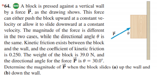 *64. GO A block is pressed against a vertical wall
by a force P, as the drawing shows. This force
can either push the block upward at a constant ve-
locity or allow it to slide downward at a constant
velocity. The magnitude of the force is different
in the two cases, while the directional angle 0 is
the same. Kinetic friction exists between the block
and the wall, and the coefficient of kinetic friction
is 0.250. The weight of the block is 39.0 N, and
the directional angle for the force P is 0 = 30.0°.
Determine the magnitude of P when the block slides (a) up the wall and
(b) down the wall.
