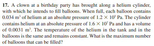 17. A clown at a birthday party has brought along a helium cylinder,
with which he intends to fill balloons. When full, each balloon contains
0.034 m³ of helium at an absolute pressure of 1.2 X 10$ Pa. The cylinder
contains helium at an absolute pressure of 1.6 × 107 Pa and has a volume
of 0.0031 m². The temperature of the helium in the tank and in the
balloons is the same and remains constant. What is the maximum number
of balloons that can be filled?
