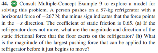 44. Go Consult Multiple-Concept Example 9 to explore a model for
solving this problem. A person pushes on a 57-kg refrigerator with a
horizontal force of – 267 N; the minus sign indicates that the force points
in the -x direction. The coefficient of static friction is 0.65. (a) If the
refrigerator does not move, what are the magnitude and direction of the
static frictional force that the floor exerts on the refrigerator? (b) What
is the magnitude of the largest pushing force that can be applied to the
refrigerator before it just begins to move?
