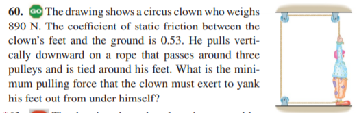 60. Go The drawing shows a circus clown who weighs
890 N. The coefficient of static friction between the
clown's feet and the ground is 0.53. He pulls verti-
cally downward on a rope that passes around three
pulleys and is tied around his feet. What is the mini-
mum pulling force that the clown must exert to yank
his feet out from under himself?
