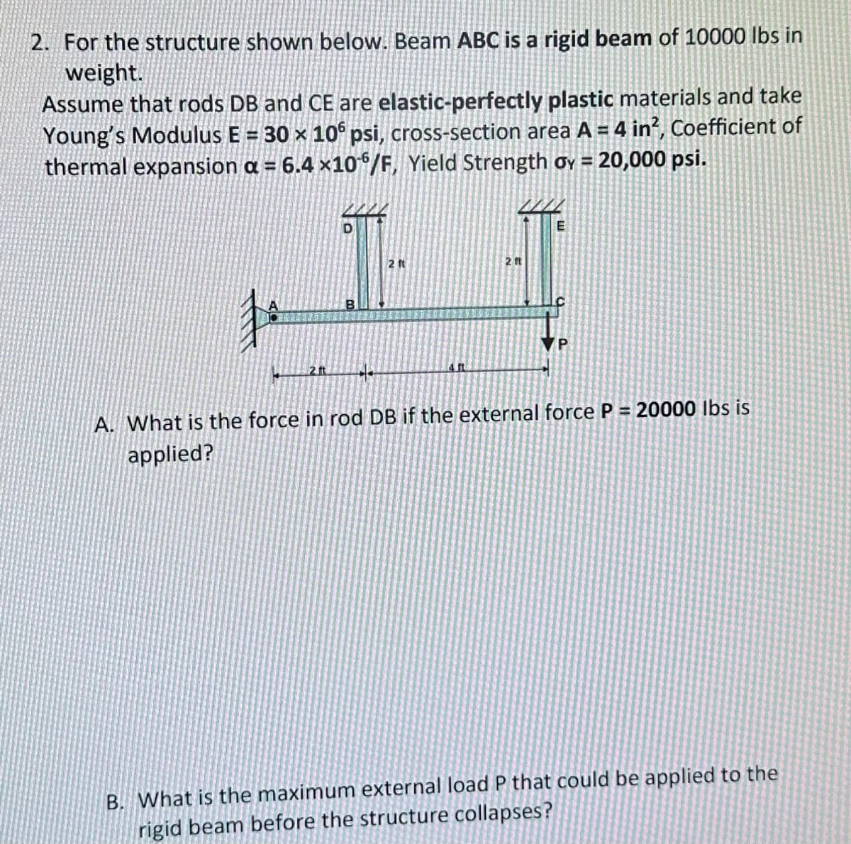 2. For the structure shown below. Beam ABC is a rigid beam of 10000 lbs in
weight.
Assume that rods DB and CE are elastic-perfectly plastic materials and take
Young's Modulus E = 30 × 106 psi, cross-section area A = 4 in², Coefficient of
thermal expansion a = 6.4 x106/F, Yield Strength oy = 20,000 psi.
2. ft
B
2 ft
£. ft
2 ft
E
P
A. What is the force in rod DB if the external force P = 20000 lbs is
applied?
B. What is the maximum external load P that could be applied to the
rigid beam before the structure collapses?