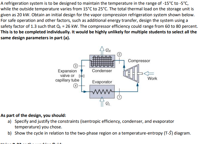 A refrigeration system is to be designed to maintain the temperature in the range of -15°C to -5°C,
while the outside temperature varies from 15°C to 25°C. The total thermal load on the storage unit is
given as 20 kW. Obtain an initial design for the vapor compression refrigeration system shown below.
For safe operation and other factors, such as additional energy transfer, design the system using a
safety factor of 1.3 such that Q₁ = 26 kW. The compressor efficiency could range from 60 to 80 percent.
This is to be completed individually. It would be highly unlikely for multiple students to select all the
same design parameters in part (a).
Expansion
valve or D
capillary tube
Он
Condenser
Evaporator
QL
Compressor
at
Work
As part of the design, you should:
a) Specify and justify the constraints (isentropic efficiency, condenser, and evaporator
temperature) you chose.
b) Show the cycle in relation to the two-phase region on a temperature-entropy (T-S) diagram.
