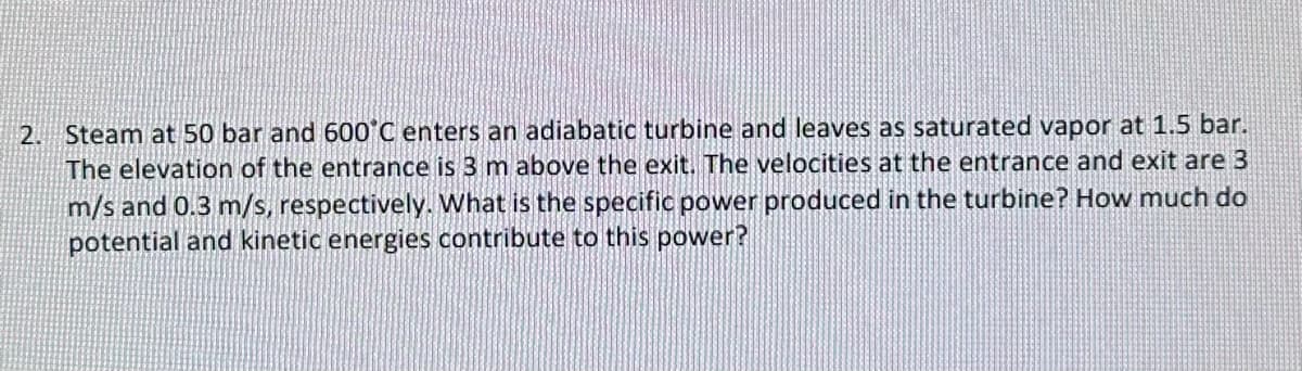 2. Steam at 50 bar and 600°C enters an adiabatic turbine and leaves as saturated vapor at 1.5 bar.
The elevation of the entrance is 3 m above the exit. The velocities at the entrance and exit are 3
m/s and 0.3 m/s, respectively. What is the specific power produced in the turbine? How much do
potential and kinetic energies contribute to this power?