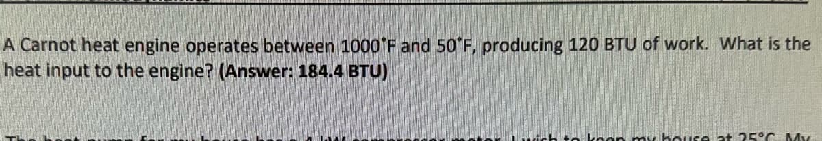 A Carnot heat engine operates between 1000°F and 50°F, producing 120 BTU of work. What is the
heat input to the engine? (Answer: 184.4 BTU)
te koop my house at 25°C. My