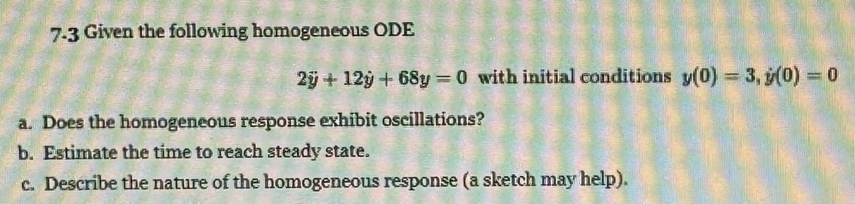 7-3 Given the following homogeneous ODE
2ÿ +12y + 68y=0 with initial conditions y(0) = 3, (0) = 0
a. Does the homogeneous response exhibit oscillations?
b. Estimate the time to reach steady state.
c. Describe the nature of the homogeneous response (a sketch may help).