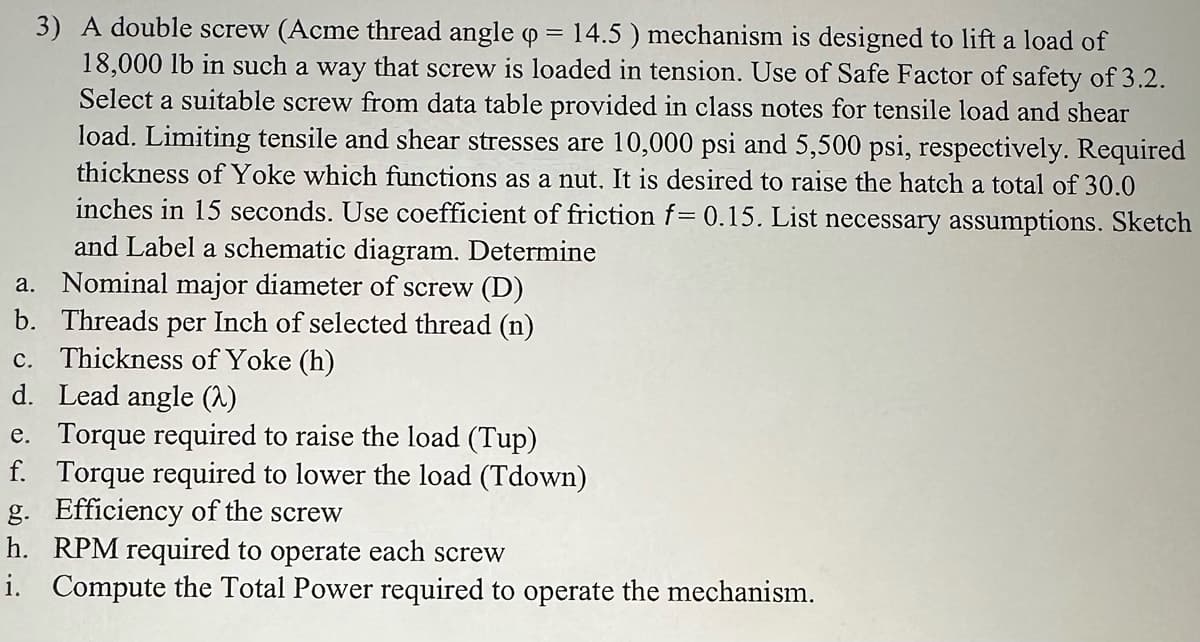 3) A double screw (Acme thread angle o = 14.5) mechanism is designed to lift a load of
18,000 lb in such a way that screw is loaded in tension. Use of Safe Factor of safety of 3.2.
Select a suitable screw from data table provided in class notes for tensile load and shear
load. Limiting tensile and shear stresses are 10,000 psi and 5,500 psi, respectively. Required
thickness of Yoke which functions as a nut. It is desired to raise the hatch a total of 30.0
inches in 15 seconds. Use coefficient of friction f= 0.15. List necessary assumptions. Sketch
and Label a schematic diagram. Determine
a. Nominal major diameter of screw (D)
b. Threads per Inch of selected thread (n)
c. Thickness of Yoke (h)
d. Lead angle (2)
e. Torque required to raise the load (Tup)
f. Torque required to lower the load (Tdown)
g. Efficiency of the screw
h. RPM required to operate each screw
i. Compute the Total Power required to operate the mechanism.