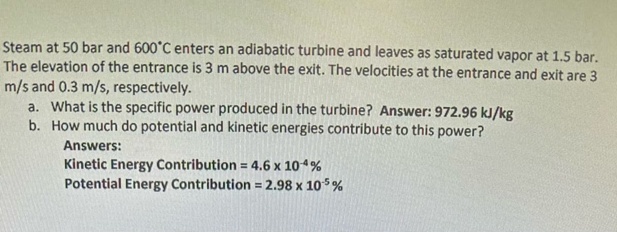 Steam at 50 bar and 600°C enters an adiabatic turbine and leaves as saturated vapor at 1.5 bar.
The elevation of the entrance is 3 m above the exit. The velocities at the entrance and exit are 3
m/s and 0.3 m/s, respectively.
a. What is the specific power produced in the turbine? Answer: 972.96 kJ/kg
b. How much do potential and kinetic energies contribute to this power?
Answers:
Kinetic Energy Contribution = 4.6 x 104%
Potential Energy Contribution = 2.98 x 105%