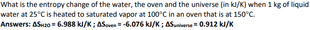 What is the entropy change of the water, the oven and the universe (in kJ/K) when 1 kg of liquid
water at 25°C is heated to saturated vapor at 100°C in an oven that is at 150°C.
Answers: ASH20= 6.988 kJ/K; ASoven = -6.076 kJ/K; AS universe = 0.912 kJ/K