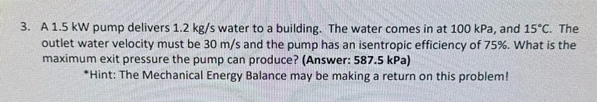 3. A 1.5 kW pump delivers 1.2 kg/s water to a building. The water comes in at 100 kPa, and 15°C. The
outlet water velocity must be 30 m/s and the pump has an isentropic efficiency of 75%. What is the
maximum exit pressure the pump can produce? (Answer: 587.5 kPa)
*Hint: The Mechanical Energy Balance may be making a return on this problem!