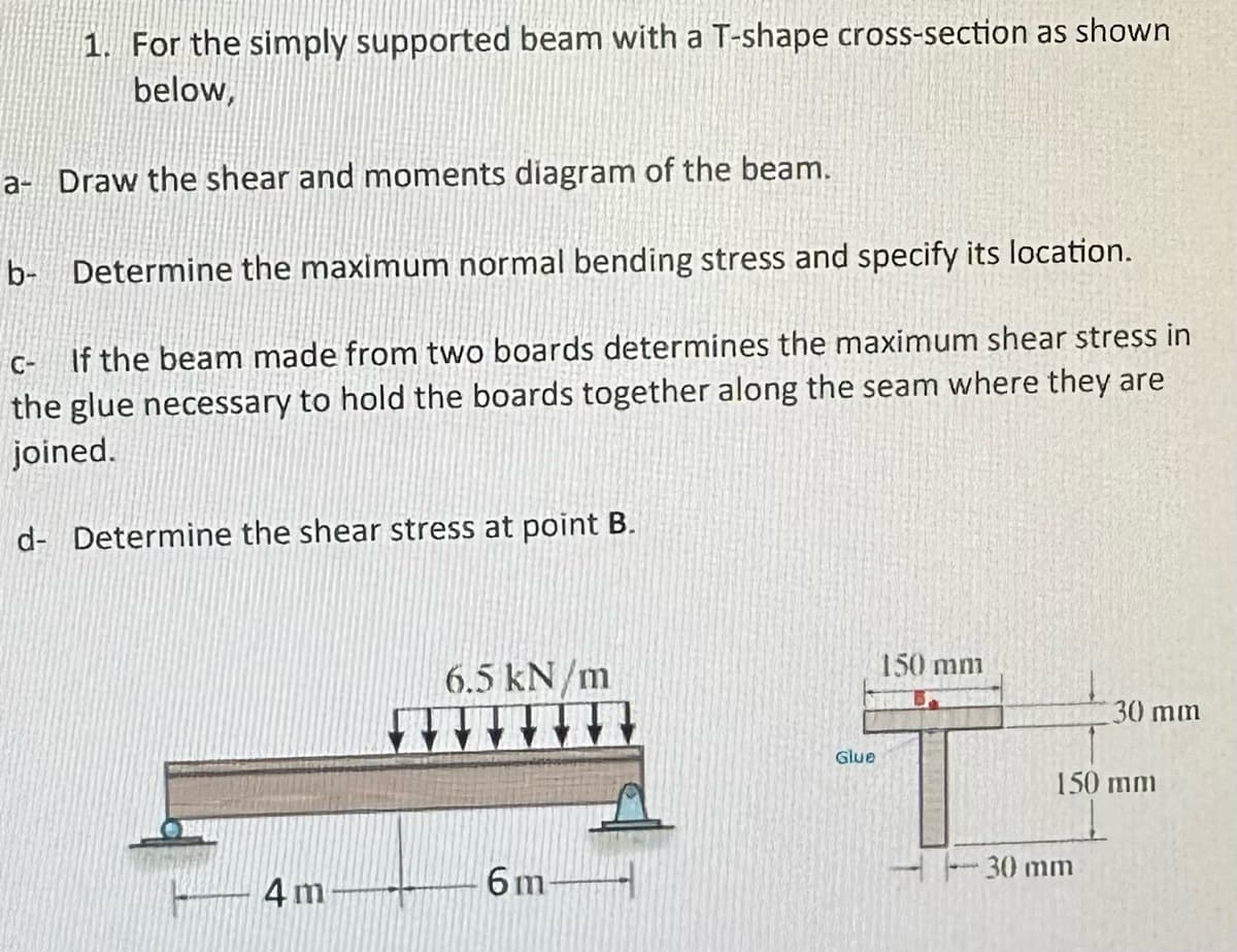 1. For the simply supported beam with a T-shape cross-section as shown
below,
a- Draw the shear and moments diagram of the beam.
b- Determine the maximum normal bending stress and specify its location.
C- If the beam made from two boards determines the maximum shear stress in
the glue necessary to hold the boards together along the seam where they are
joined.
d- Determine the shear stress at point B.
4 m
6.5 kN/m
6m-
Glue
150 mm
30 mm
150 mm
30 mm