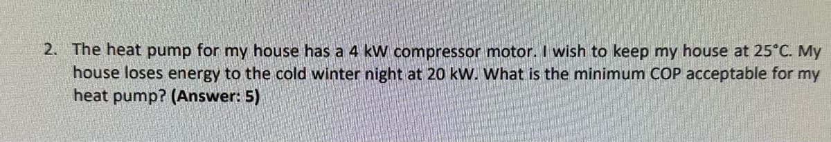 2. The heat pump for my house has a 4 kW compressor motor. I wish to keep my house at 25°C. My
house loses energy to the cold winter night at 20 kW. What is the minimum COP acceptable for my
heat pump? (Answer: 5)