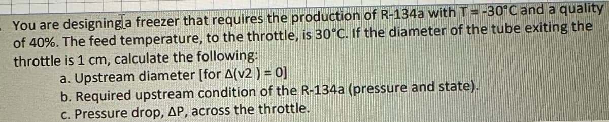 You are designingla freezer that requires the production of R-134a with T = -30°C and a quality
of 40%. The feed temperature, to the throttle, is 30°C. If the diameter of the tube exiting the
throttle is 1 cm, calculate the following:
a. Upstream diameter [for A(v2 ) = 0]
b. Required upstream condition of the R-134a (pressure and state).
c. Pressure drop, AP, across the throttle.