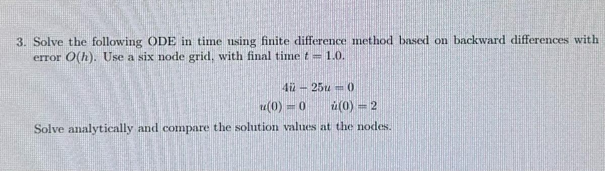 3. Solve the following ODE in time using finite difference method based on backward differences with
error O(h). Use a six node grid, with final time t = 1.0.
4
(0) = 0
25-0
(0) = 2
Solve analytically and compare the solution values at the nodes.