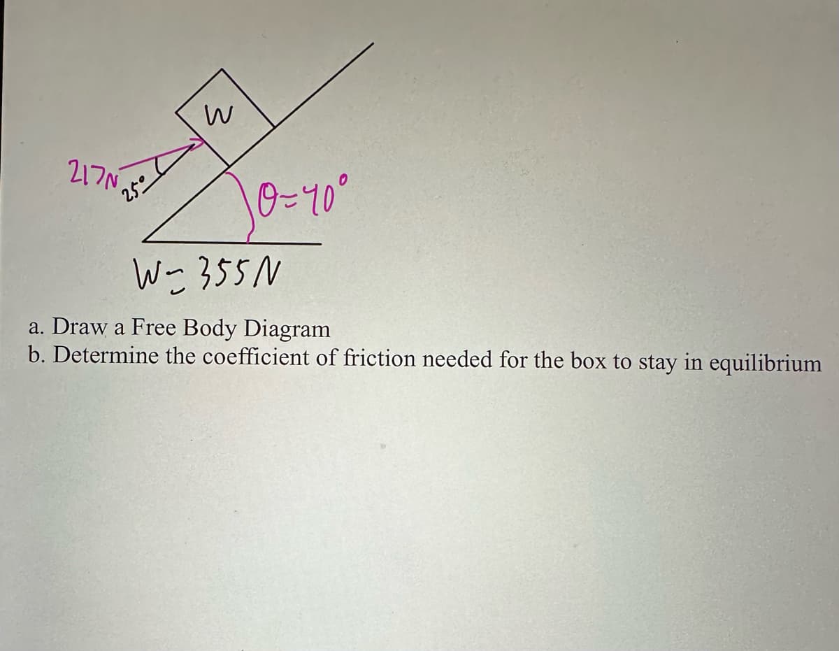 217№
25°
w
10=40°
W-355 N
a. Draw a Free Body Diagram
b. Determine the coefficient of friction needed for the box to stay in equilibrium