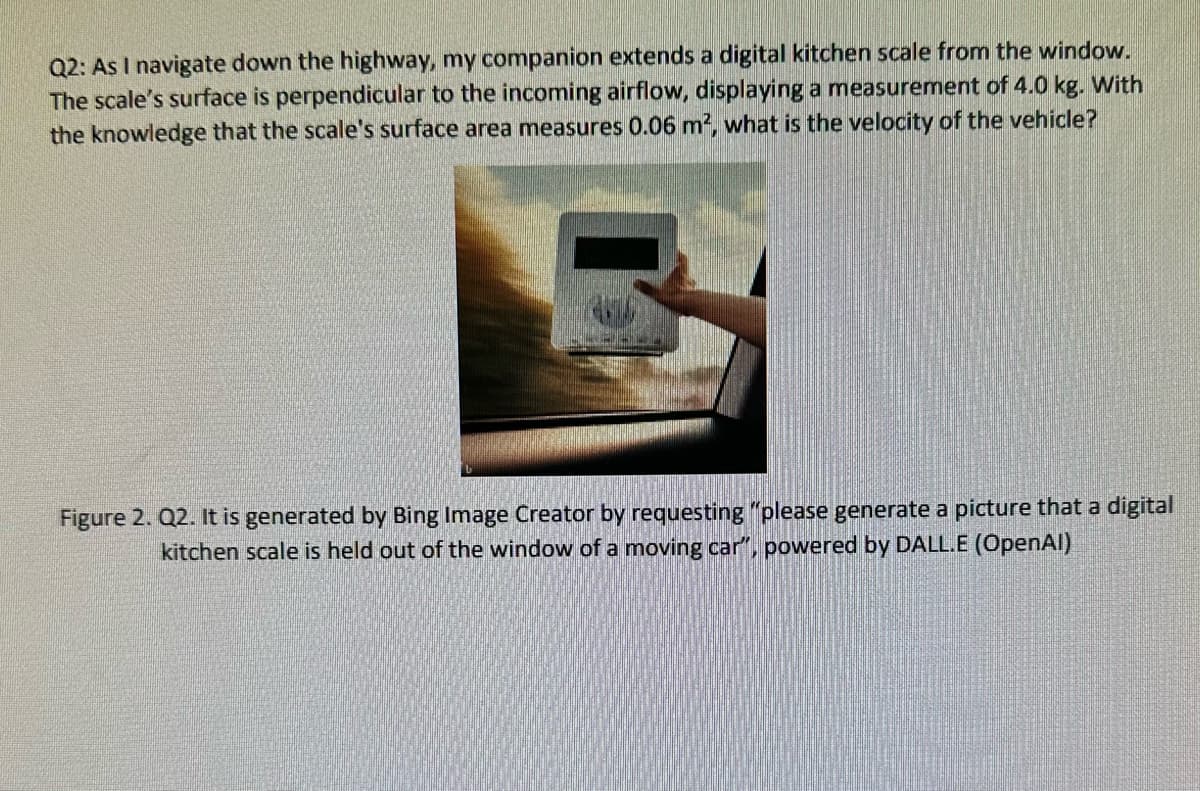 Q2: As I navigate down the highway, my companion extends a digital kitchen scale from the window.
The scale's surface is perpendicular to the incoming airflow, displaying a measurement of 4.0 kg. With
the knowledge that the scale's surface area measures 0.06 m2, what is the velocity of the vehicle?
Figure 2. Q2. It is generated by Bing Image Creator by requesting "please generate a picture that a digital
kitchen scale is held out of the window of a moving car", powered by DALL.E (OpenAl)
