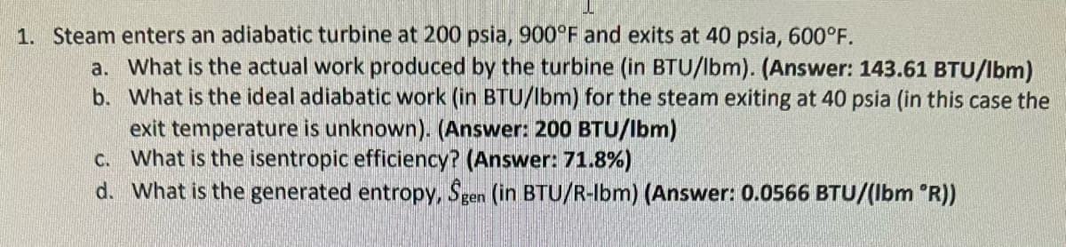 1. Steam enters an adiabatic turbine at 200 psia, 900°F and exits at 40 psia, 600°F.
a. What is the actual work produced by the turbine (in BTU/lbm). (Answer: 143.61 BTU/lbm)
b. What is the ideal adiabatic work (in BTU/Ibm) for the steam exiting at 40 psia (in this case the
exit temperature is unknown). (Answer: 200 BTU/Ibm)
c.
What is the isentropic efficiency? (Answer: 71.8%)
d. What is the generated entropy, Ŝgen (in BTU/R-Ibm) (Answer: 0.0566 BTU/(lbm 'R))