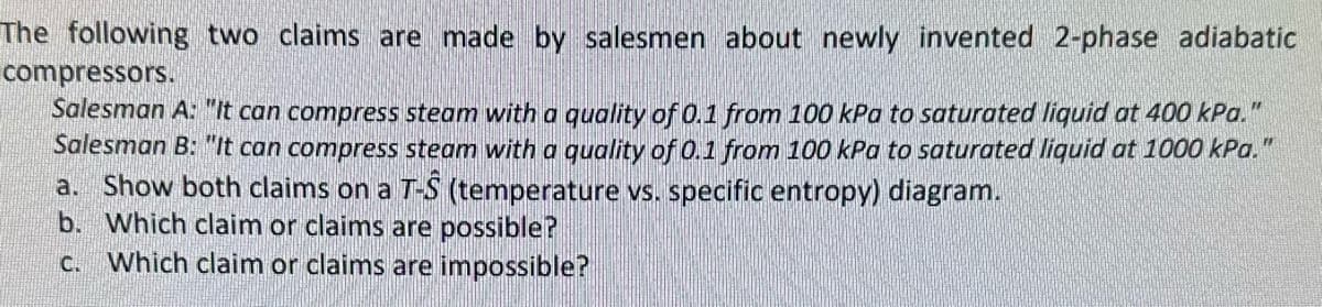 The following two claims are made by salesmen about newly invented 2-phase adiabatic
compressors.
Salesman A: "It can compress steam with a quality of 0.1 from 100 kPa to saturated liquid at 400 kPa."
Salesman B: "It can compress steam with a quality of 0.1 from 100 kPa to saturated liquid at 1000 kPa."
a. Show both claims on a T-S (temperature vs. specific entropy) diagram.
b. Which claim or claims are possible?
c. Which claim or claims are impossible?