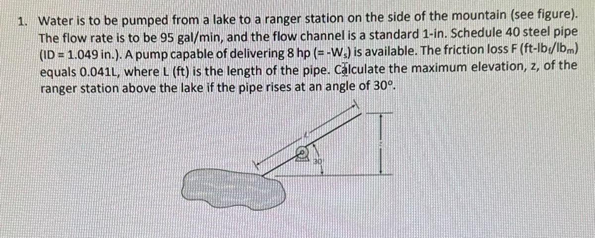 1. Water is to be pumped from a lake to a ranger station on the side of the mountain (see figure).
The flow rate is to be 95 gal/min, and the flow channel is a standard 1-in. Schedule 40 steel pipe
(ID = 1.049 in.). A pump capable of delivering 8 hp (= -Ws) is available. The friction loss F (ft-lb/lbm)
equals 0.041L, where L (ft) is the length of the pipe. Calculate the maximum elevation, z, of the
ranger station above the lake if the pipe rises at an angle of 30°.