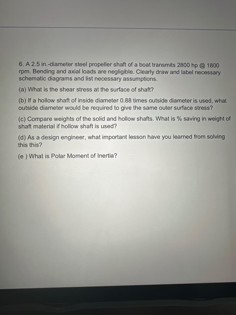 6. A 2.5 in.-diameter steel propeller shaft of a boat transmits 2800 hp @ 1800
rpm. Bending and axial loads are negligible. Clearly draw and label necessary
schematic diagrams and list necessary assumptions.
(a) What is the shear stress at the surface of shaft?
(b) If a hollow shaft of inside diameter 0.88 times outside diameter is used, what
outside diameter would be required to give the same outer surface stress?
(c) Compare weights of the solid and hollow shafts. What is % saving in weight of
shaft material if hollow shaft is used?
(d) As a design engineer, what important lesson have you learned from solving
this this?
(e) What is Polar Moment of Inertia?