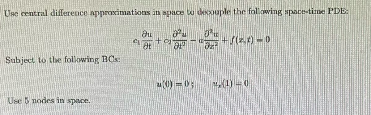 Use central difference approximations in space to decouple the following space-time PDE:
ди
a²u
Ju
C1
+ C₂
a
Ət
9t2
|მე2
+f(x,t)=0
Subject to the following BCs:
Use 5 nodes in space.
u(0)=0;
(1)=0