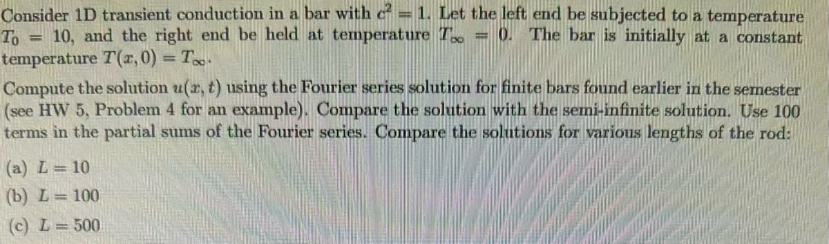=
Consider 1D transient conduction in a bar with c² = 1. Let the left end be subjected to a temperature
To 10, and the right end be held at temperature T 0. The bar is initially at a constant
temperature T(x, 0) = T.
=
Compute the solution u(x, t) using the Fourier series solution for finite bars found earlier in the semester
(see HW 5, Problem 4 for an example). Compare the solution with the semi-infinite solution. Use 100
terms in the partial sums of the Fourier series. Compare the solutions for various lengths of the rod:
(a) L = 10
(b) L= 100
(c) L = 500
