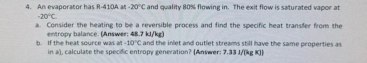 4. An evaporator has R-410A at -20°C and quality 80% flowing in. The exit flow is saturated vapor at
-20°C.
a. Consider the heating to be a reversible process and find the specific heat transfer from the
entropy balance. (Answer: 48.7 kJ/kg)
b. If the heat source was at -10°C and the inlet and outlet streams still have the same properties as
in a), calculate the specific entropy generation? (Answer: 7.33 J/(kg K))