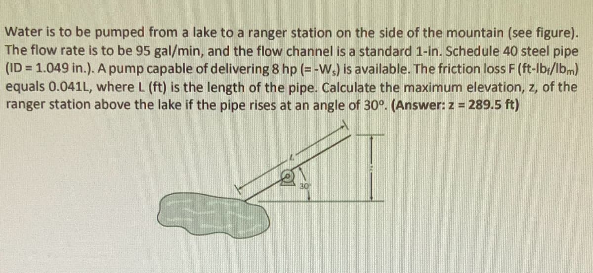 Water is to be pumped from a lake to a ranger station on the side of the mountain (see figure).
The flow rate is to be 95 gal/min, and the flow channel is a standard 1-in. Schedule 40 steel pipe
(ID=1.049 in.). A pump capable of delivering 8 hp (= -Ws) is available. The friction loss F (ft-lbr/lbm)
equals 0.041L, where L (ft) is the length of the pipe. Calculate the maximum elevation, z, of the
ranger station above the lake if the pipe rises at an angle of 30°. (Answer: z = 289.5 ft)
30