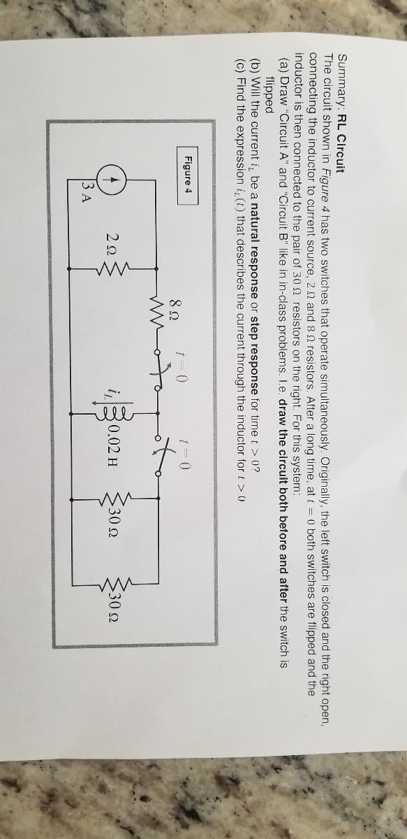 Summary: RL Circuit
The circuit shown in Figure 4 has two switches that operate simultaneously. Originally, the left switch is closed and the right open,
connecting the inductor to current source, 2 0 and 8 N resistors. After a long time, at t = 0 both switches are flipped and the
inductor is then connected to the pair of 30 2 resistors on the right. For this system:
(a) Draw "Circuit A" and "Circuit B" like in in-class problems. I.e. draw the circuit both before and after the switch is
flipped
(b) Will the current i, be a natural response or step response for time t > 0?
(c) Find the expression i, (t) that describes the current through the inductor for t > ()
Figure 4
t = 0
i,
0.02 H
30 2
302
ЗА
