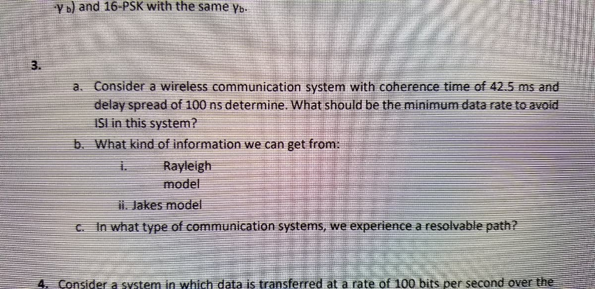 Y b) and 16-PSK with the same y.
Consider a wireless communication system with coherence time of 42.5 ms and
delay spread of 100 ns determine. What should be the minimum data rate to avoid
ISI in this system?
b. What kind of information we can get from:
Rayleigh
model
i. Jakes model
c. In what type of communication systems, we experience a resolvable path?
4. Consider a system in which data is transferred at a rate of 100 bits per second over the
