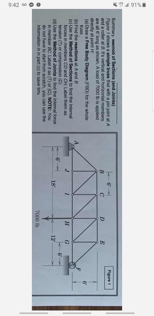 9:42 a0 O 0
* TE ll 91% i
Summary. meinod of Sections (and Joints)
Figure 1 shows a simple truss that with a pin joint at A
and a roller at B. It's vertical and horizontal members
are all 6' long as shown. A load of 7000 lb is applied
directly at point H:
(a) Draw a Free Body Diagram (FBD) for the whole
truss
6'
Figure 1
E
6'
F
(b) Find the reactions at A and B
(c) Use the Method of Sections to find the internal
forces in members CD and CH. Label them as
tension (T) or compression (C)
(d) Use the Method of Joints to find the internal force
in member BC. Label it as (T) or (C). NOTE: You
do not have to start from scratch, you can use the
information in in part (c) to save time
I
H
6'
6'
18
12'
7000 lb
