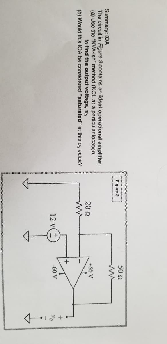 50 2
Figure 3
Summary: IOA
The circuit in Figure 3 contains an ideal operational amplifier.
(a) Use the "NVA-ish" method (KCL at a particular location,
to find the output voltage, vo
20 2
+60 V
(b) Would this IOA be considered "saturated" at this v, value?
12 v
-60 V
