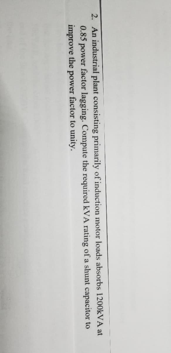 2. An industrial plant consisting primarily of induction motor loads absorbs 1200KVA at
0.85 power factor lagging. Compute the required kVA rating of a shunt capacitor to
improve the power factor to unity.
