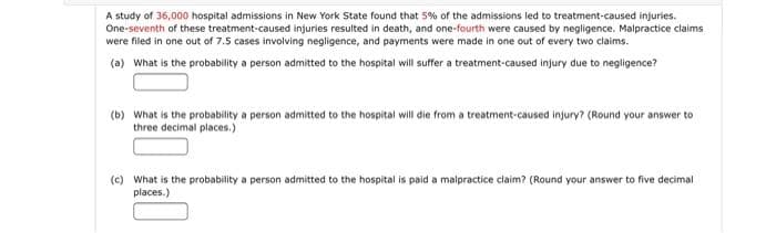 A study of 36,000 hospital admissions in New York State found that 5% of the admissions led to treatment-caused injuries.
One-seventh of these treatment-caused injuries resulted in death, and one-fourth were caused by negligence. Malpractice claims
were filed in one out of 7.5 cases involving negligence, and payments were made in one out of every two claims.
(a) What is the probability a person admitted to the hospital will suffer a treatment-caused injury due to negligence?
(b) What is the probability a person admitted to the hospital will die from a treatment-caused injury? (Round your answer to
three decimal places.)
(c) What is the probability a person admitted to the hospital is paid a malpractice claim? (Round your answer to five decimal
places.)