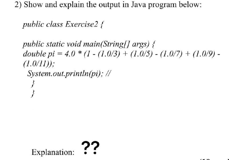 2) Show and explain the output in Java program below:
public class Exercise2 {
public static void main(String[] args) {
double pi = 4.0 * (1 - (1.0/3) + (1.0/5) - (1.0/7) + (1.0/9) -
(1.0/11));
System.out.println(pi); //
??
Explanation:
