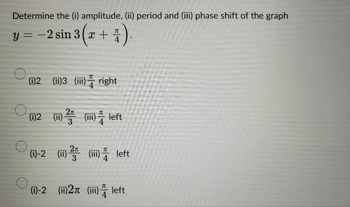 Determine the (i) amplitude, (ii) period and (iii) phase shift of the graph
y = -2 sin 3 (x + 4).
(i)2 (ii)3 (iii) right
(i)2 ) 2 (ii) left
(i)-2 (ii) () left
(i)-2 (ii) 2 (iii) left