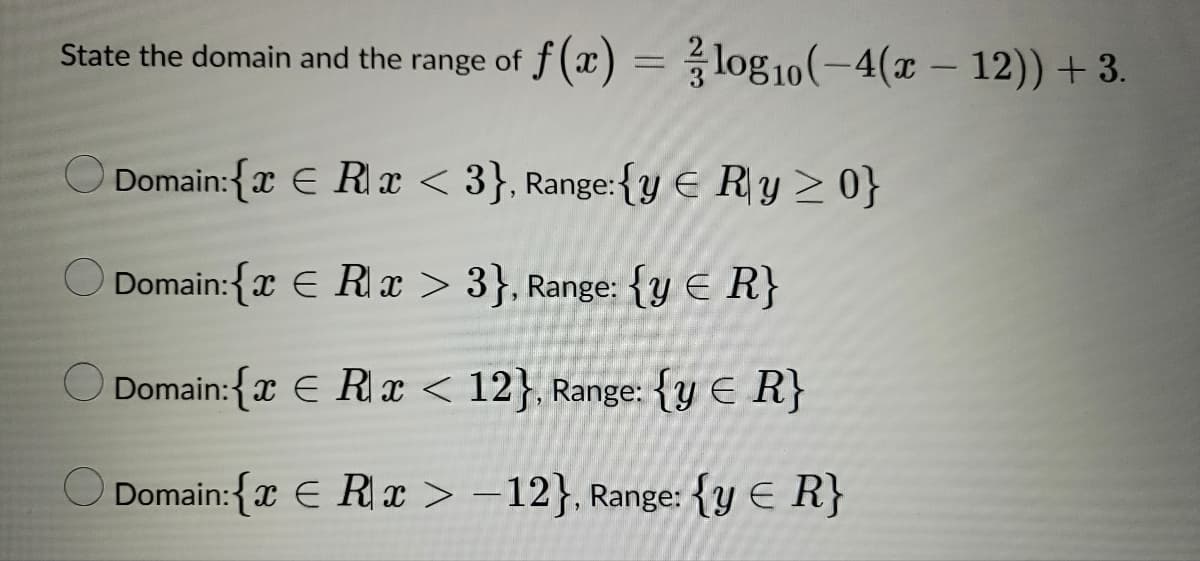 State the domain and the range of f(x) = log10(-4(x - 12)) + 3.
Domain:{€ Rx <3}, Range:{y € Ry ≥ 0}
Domain:{€ Rx > 3}, Range: {y < R}
Domain:{x Rx < 12}, Range: {y < R}
Domain:{€ Rx>-12}, Range: {y ≤ R}