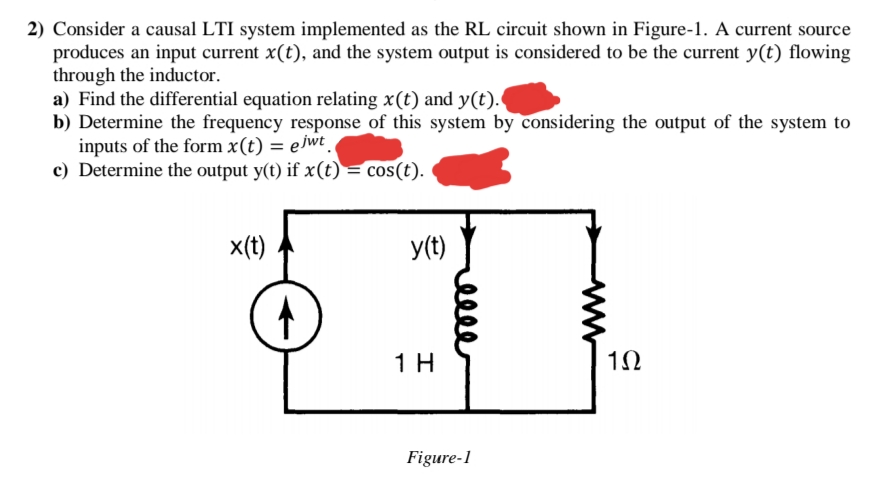 2) Consider a causal LTI system implemented as the RL circuit shown in Figure-1. A current source
produces an input current x(t), and the system output is considered to be the current y(t) flowing
through the inductor.
a) Find the differential equation relating x(t) and y(t).
b) Determine the frequency response of this system by considering the output of the system to
inputs of the form x(t) = ejwt.
c) Determine the output y(t) if x(t) = cos(t).
x(t)
y(t)
1 H
1Ω
Figure-1
ww
elle

