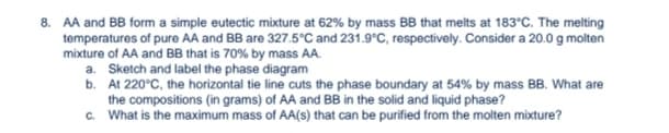 8. AA and BB form a simple eutectic mixture at 62% by mass BB that melts at 183°C. The melting
temperatures of pure AA and BB are 327.5°C and 231.9°C, respectively. Consider a 20.0 g molten
mixture of AA and BB that is 70% by mass AA.
a. Sketch and label the phase diagram
b. At 220°C, the horizontal tie line cuts the phase boundary at 54% by mass BB. What are
the compositions (in grams) of AA and BB in the solid and liquid phase?
c.
What is the maximum mass of AA(s) that can be purified from the molten mixture?
