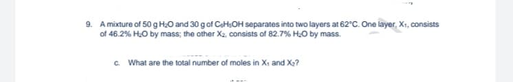 9. A mixture of 50 g H₂0 and 30 g of CeH₂OH separates into two layers at 62°C. One layer, X₁, consists
of 46.2% H₂O by mass; the other X₂, consists of 82.7% H₂O by mass.
c. What are the total number of moles in X₁ and X₂?