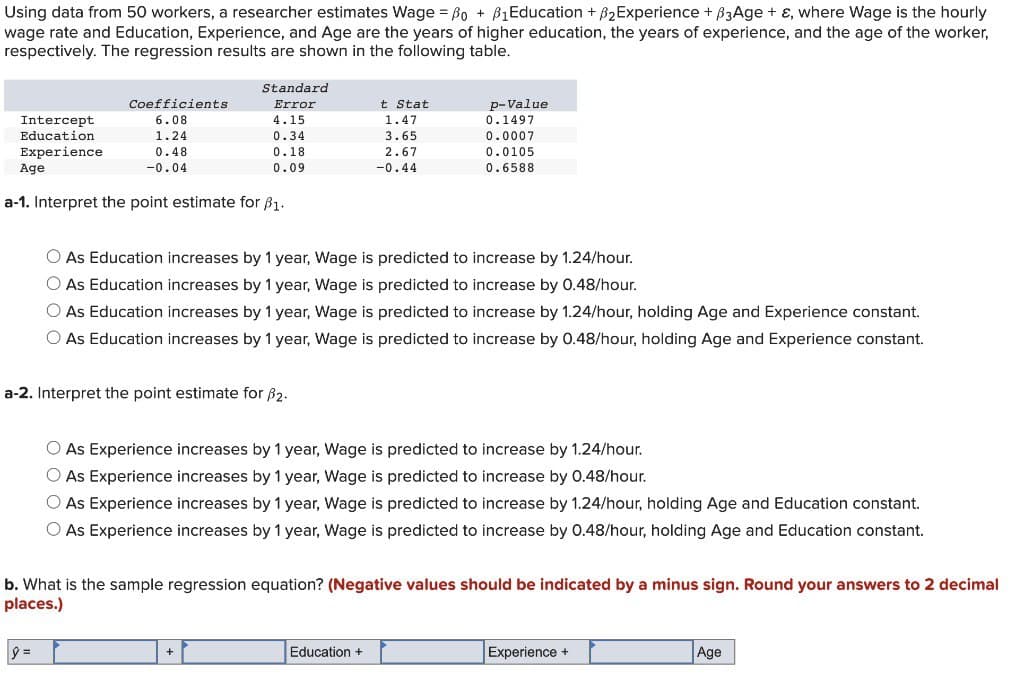 Using data from 50 workers, a researcher estimates Wage = ẞo + B₁Education + 2Experience + ẞ3Age + ε, where Wage is the hourly
wage rate and Education, Experience, and Age are the years of higher education, the years of experience, and the age of the worker,
respectively. The regression results are shown in the following table.
Coefficients
Standard
Error
t Stat
Intercept
6.08
4.15
1.47
p-Value
0.1497
Education
1.24
0.34
3.65
0.0007
Experience
0.48
0.18
2.67
0.0105
Age
-0.04
0.09
-0.44
0.6588
a-1. Interpret the point estimate for ẞ1.
As Education increases by 1 year, Wage is predicted to increase by 1.24/hour.
As Education increases by 1 year, Wage is predicted to increase by 0.48/hour.
As Education increases by 1 year, Wage is predicted to increase by 1.24/hour, holding Age and Experience constant.
As Education increases by 1 year, Wage is predicted to increase by 0.48/hour, holding Age and Experience constant.
a-2. Interpret the point estimate for ẞ2.
As Experience increases by 1 year, Wage is predicted to increase by 1.24/hour.
○ As Experience increases by 1 year, Wage is predicted to increase by 0.48/hour.
○ As Experience increases by 1 year, Wage is predicted to increase by 1.24/hour, holding Age and Education constant.
As Experience increases by 1 year, Wage is predicted to increase by 0.48/hour, holding Age and Education constant.
b. What is the sample regression equation? (Negative values should be indicated by a minus sign. Round your answers to 2 decimal
places.)
|ŷ=
Education +
Experience +
Age