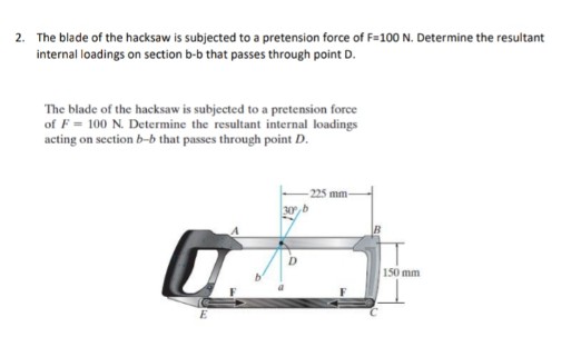 2. The blade of the hacksaw is subjected to a pretension force of F=100 N. Determine the resultant
internal loadings on section b-b that passes through point D.
The blade of the hacksaw is subjected to a pretension force
of F = 100 N. Determine the resultant internal loadings
acting on section b-b that passes through point D.
225 mm-
30,b
150 mm
