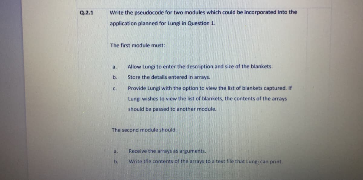 Q.2.1
Write the pseudocode for two modules which could be incorporated into the
application planned for Lungi in Question 1.
The first module must:
a.
Allow Lungi to enter the description and size of the blankets.
b.
Store the details entered in arrays.
C.
Provide Lungi with the option to view the list of blankets captured. If
Lungi wishes to view the list of blankets, the contents of the arrays
should be passed to another module.
The second module should:
a.
Receive the arrays as arguments.
b.
Write the contents of the arrays to a text file that Lungi can print.
