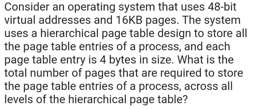 Consider an operating system that uses 48-bit
virtual addresses and 16KB pages. The system
uses a hierarchical page table design to store all
the page table entries of a process, and each
page table entry is 4 bytes in size. What is the
total number of pages that are required to store
the page table entries of a process, across all
levels of the hierarchical page table?