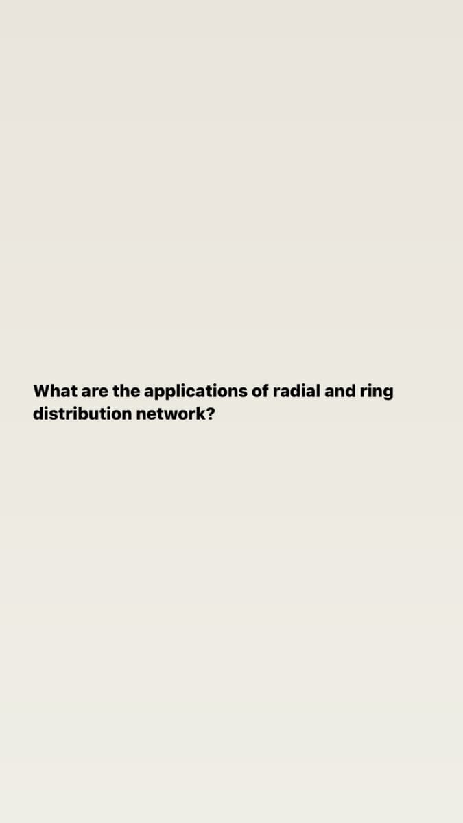 What are the applications of radial and ring
distribution network?
