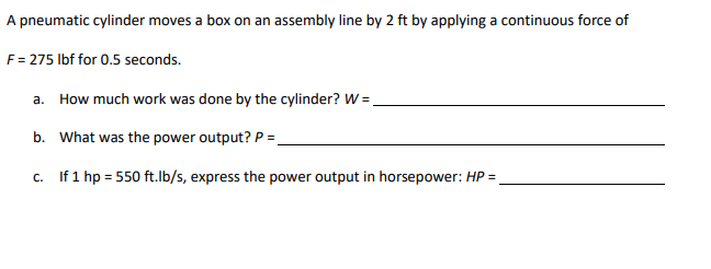 A pneumatic cylinder moves a box on an assembly line by 2 ft by applying a continuous force of
F= 275 Ibf for 0.5 seconds.
a. How much work was done by the cylinder? W =.
b. What was the power output? P =.
c. If 1 hp = 550 ft.lb/s, express the power output in horsepower: HP =
