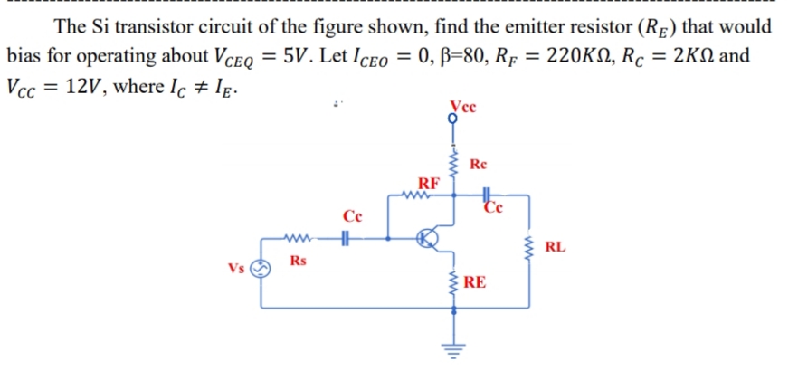 The Si transistor circuit of the figure shown, find the emitter resistor (RE) that would
= 5V. Let Iceo = 0, B=80, Rp = 220KN, Rc
2KΩ and
bias for operating about VceQ
Vcc = 12V, where Ic # Ig.
%3D
Vee
Re
RF
te
Ce
ww
RL
Rs
Vs
RE
