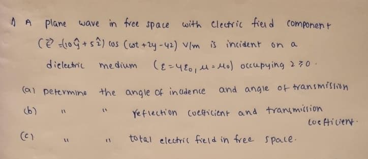 A plane
wave in free space with electric field
(2=(109+52) (os (wt +2y-42) V/m is incident on a
dielectric
medium
(ε = 480₁ μ = μ₁) occupying 270.
(a) petermine the angle of incidence
(c)
(1
LI
(4
Component
and angle of transmission
Yeflection coefficient and transmission
total electric field in free space.
Loefficient.