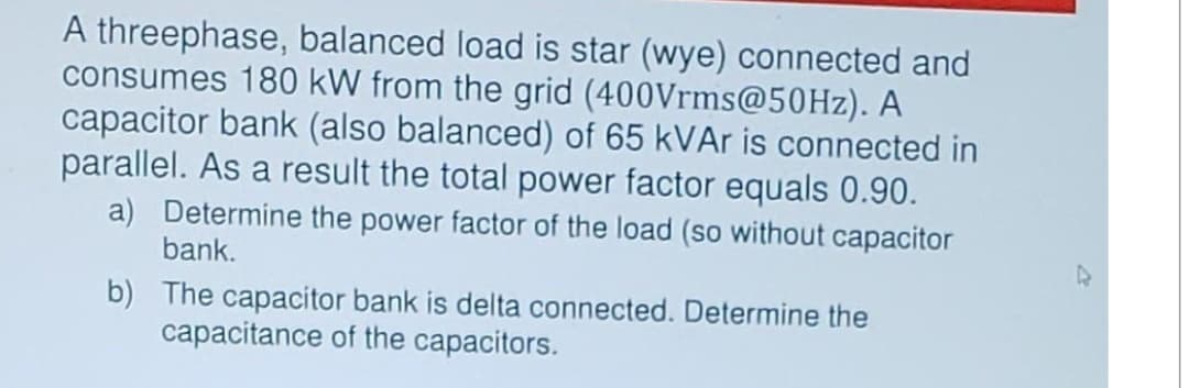 A threephase, balanced load is star (wye) connected and
consumes 180 kW from the grid (400Vrms@50Hz). A
capacitor bank (also balanced) of 65 kVAr is connected in
parallel. As a result the total power factor equals 0.90.
a) Determine the power factor of the load (so without capacitor
bank.
b)
The capacitor bank is delta connected. Determine the
capacitance of the capacitors.