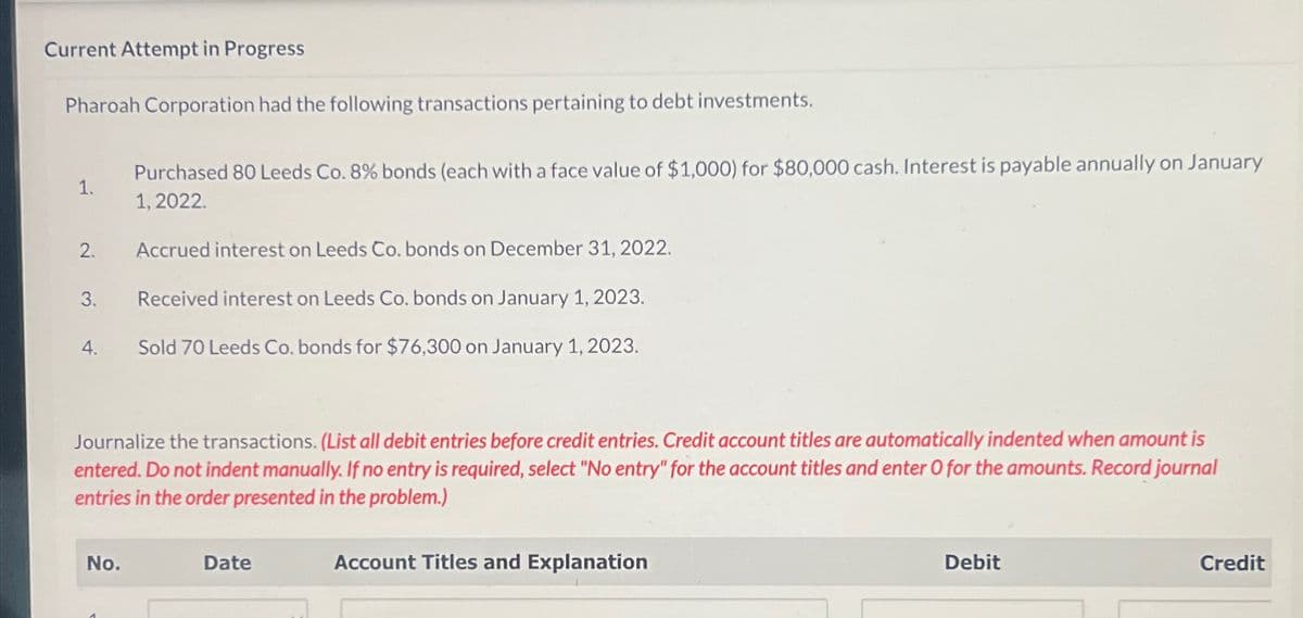Current Attempt in Progress
Pharoah Corporation had the following transactions pertaining to debt investments.
1.
Purchased 80 Leeds Co. 8% bonds (each with a face value of $1,000) for $80,000 cash. Interest is payable annually on January
1,2022.
2.
Accrued interest on Leeds Co. bonds on December 31, 2022.
3.
Received interest on Leeds Co. bonds on January 1, 2023.
4.
Sold 70 Leeds Co. bonds for $76,300 on January 1, 2023.
Journalize the transactions. (List all debit entries before credit entries. Credit account titles are automatically indented when amount is
entered. Do not indent manually. If no entry is required, select "No entry" for the account titles and enter O for the amounts. Record journal
entries in the order presented in the problem.)
No.
Date
Account Titles and Explanation
Debit
Credit